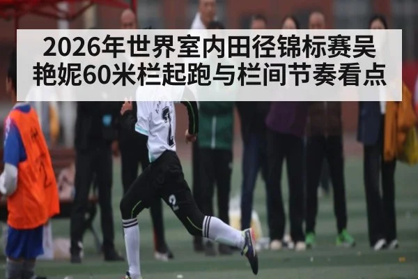 2026年世界室内田径锦标赛吴艳妮60米栏起跑与栏间节奏看点